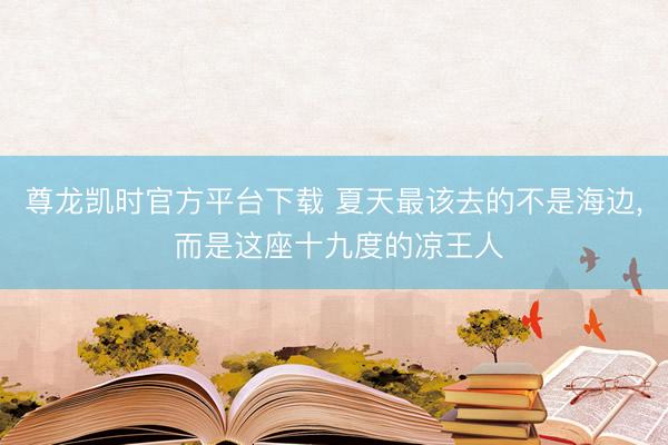 尊龙凯时官方平台下载 夏天最该去的不是海边， 而是这座十九度的凉王人