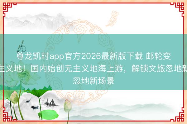 尊龙凯时app官方2026最新版下载 邮轮变度假主义地！国内始创无主义地海上游，解锁文旅忽地新场景