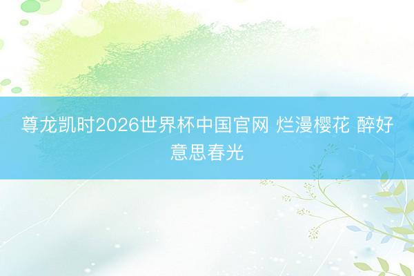 尊龙凯时2026世界杯中国官网 烂漫樱花 醉好意思春光
