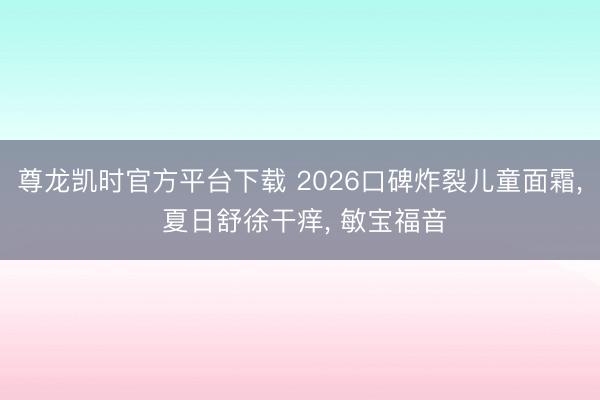 尊龙凯时官方平台下载 2026口碑炸裂儿童面霜, 夏日舒徐干痒, 敏宝福音