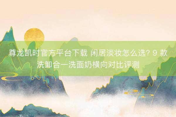 尊龙凯时官方平台下载 闲居淡妆怎么选? 9 款洗卸合一洗面奶横向对比评测