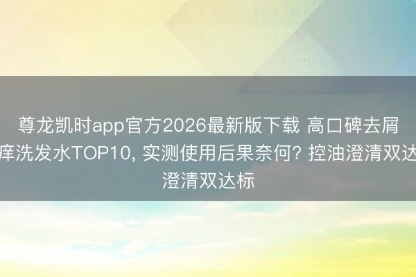 尊龙凯时app官方2026最新版下载 高口碑去屑止痒洗发水TOP10， 实测使用后果奈何? 控油澄清双达标