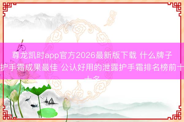 尊龙凯时app官方2026最新版下载 什么牌子的护手霜成果最佳 公认好用的泄露护手霜排名榜前十名