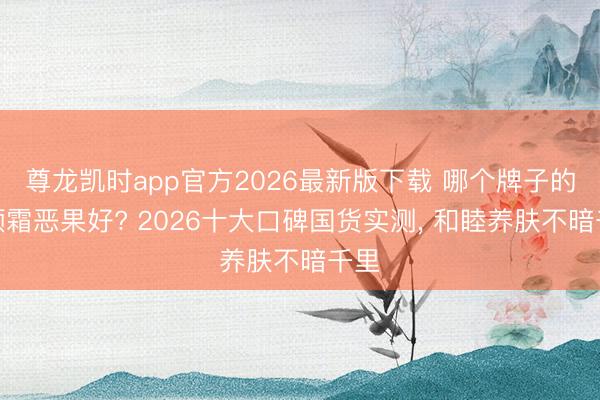 尊龙凯时app官方2026最新版下载 哪个牌子的素颜霜恶果好? 2026十大口碑国货实测， 和睦养肤不暗千里