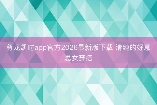 尊龙凯时app官方2026最新版下载 清纯的好意思女穿搭