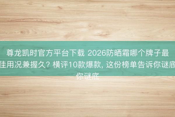 尊龙凯时官方平台下载 2026防晒霜哪个牌子最佳用况兼握久? 横评10款爆款， 这份榜单告诉你谜底