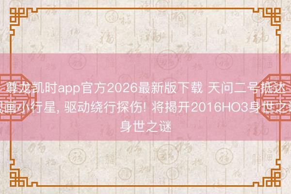 尊龙凯时app官方2026最新版下载 天问二号抵达规画小行星， 驱动绕行探伤! 将揭开2016HO3身世之谜