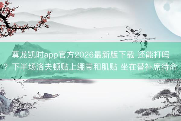 尊龙凯时app官方2026最新版下载 还能打吗？下半场洛夫顿贴上绷带和肌贴 坐在替补席待命