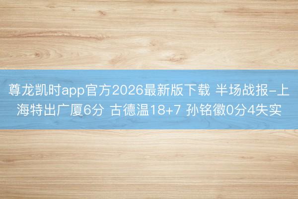 尊龙凯时app官方2026最新版下载 半场战报-上海特出广厦6分 古德温18+7 孙铭徽0分4失实