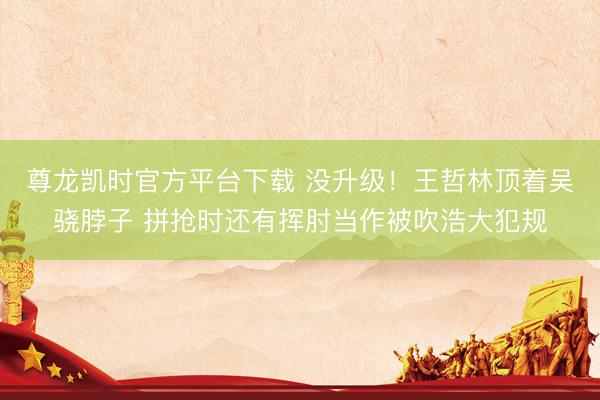 尊龙凯时官方平台下载 没升级！王哲林顶着吴骁脖子 拼抢时还有挥肘当作被吹浩大犯规