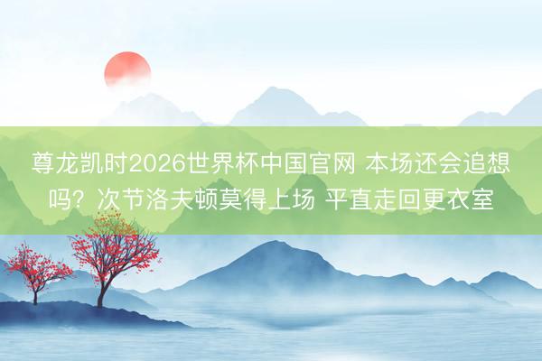 尊龙凯时2026世界杯中国官网 本场还会追想吗？次节洛夫顿莫得上场 平直走回更衣室