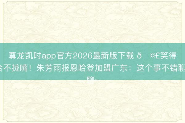 尊龙凯时app官方2026最新版下载 🤣笑得合不拢嘴！朱芳雨报恩哈登加盟广东：这个事不错聊~