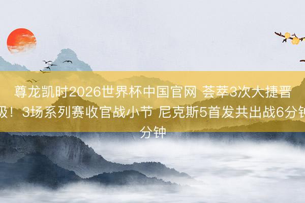 尊龙凯时2026世界杯中国官网 荟萃3次大捷晋级！3场系列赛收官战小节 尼克斯5首发共出战6分钟