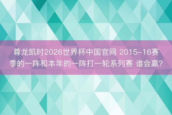 尊龙凯时2026世界杯中国官网 2015-16赛季的一阵和本年的一阵打一轮系列赛 谁会赢？