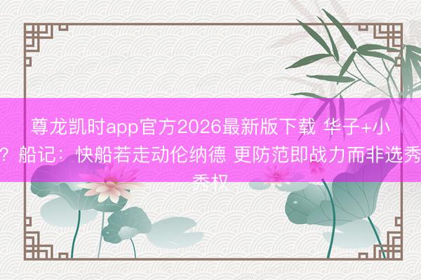 尊龙凯时app官方2026最新版下载 华子+小卡？船记：快船若走动伦纳德 更防范即战力而非选秀权