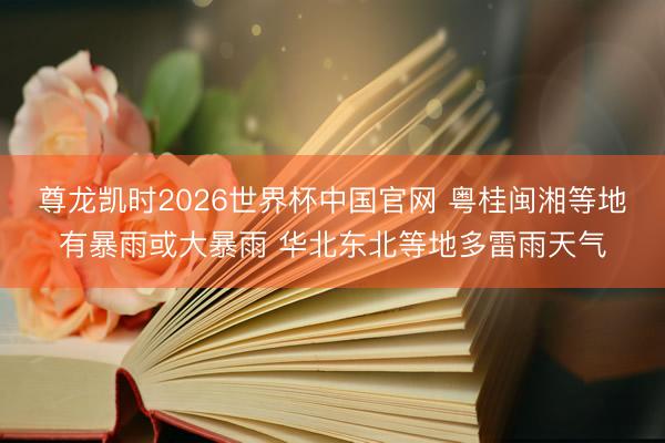 尊龙凯时2026世界杯中国官网 粤桂闽湘等地有暴雨或大暴雨 华北东北等地多雷雨天气