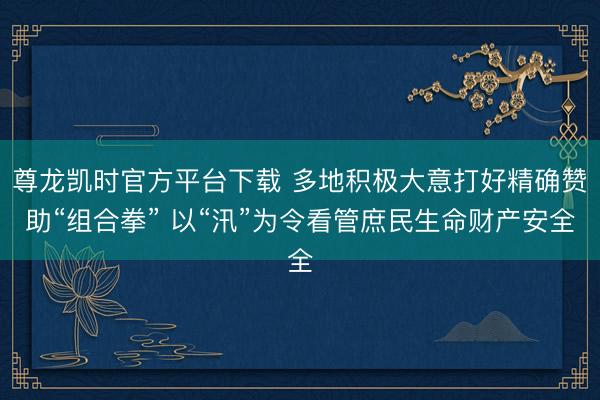 尊龙凯时官方平台下载 多地积极大意打好精确赞助“组合拳” 以“汛”为令看管庶民生命财产安全
