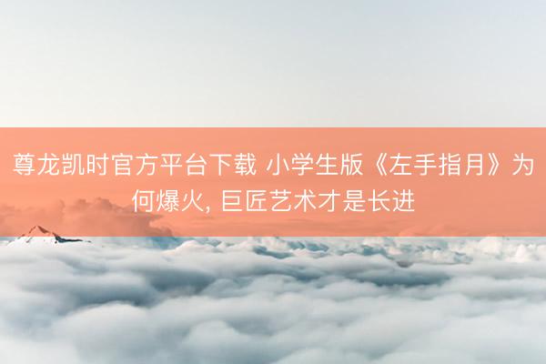 尊龙凯时官方平台下载 小学生版《左手指月》为何爆火， 巨匠艺术才是长进