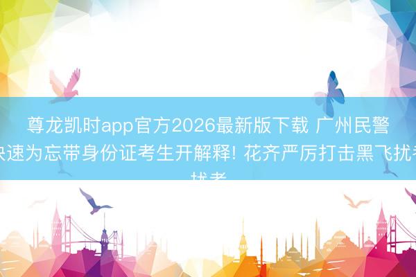 尊龙凯时app官方2026最新版下载 广州民警快速为忘带身份证考生开解释! 花齐严厉打击黑飞扰考