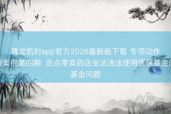 尊龙凯时app官方2026最新版下载 专项动作典型案例第四期: 定点零卖药店坐法违法使用医保基金问题
