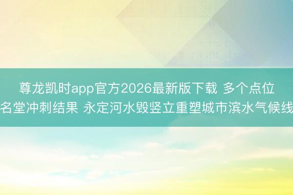 尊龙凯时app官方2026最新版下载 多个点位名堂冲刺结果 永定河水毁竖立重塑城市滨水气候线