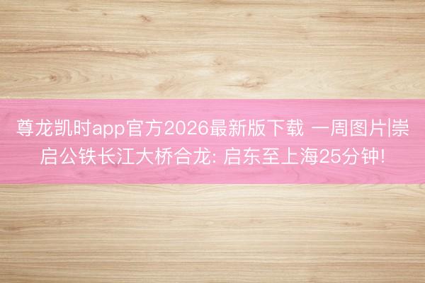 尊龙凯时app官方2026最新版下载 一周图片|崇启公铁长江大桥合龙: 启东至上海25分钟!