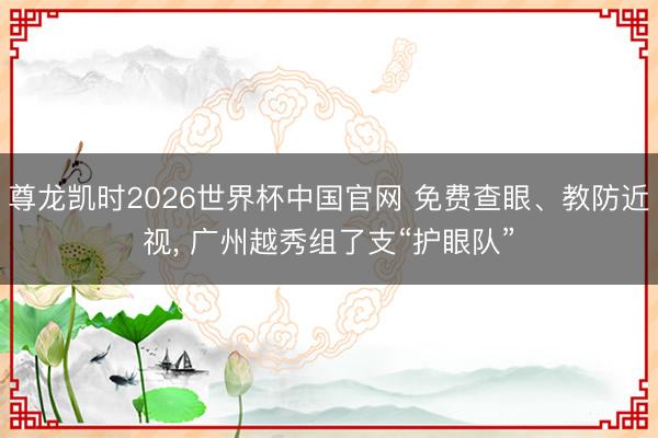 尊龙凯时2026世界杯中国官网 免费查眼、教防近视, 广州越秀组了支“护眼队”