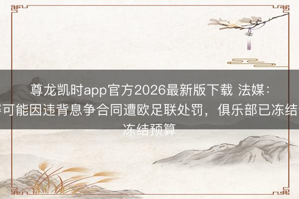 尊龙凯时app官方2026最新版下载 法媒：马赛可能因违背息争合同遭欧足联处罚，俱乐部已冻结预算