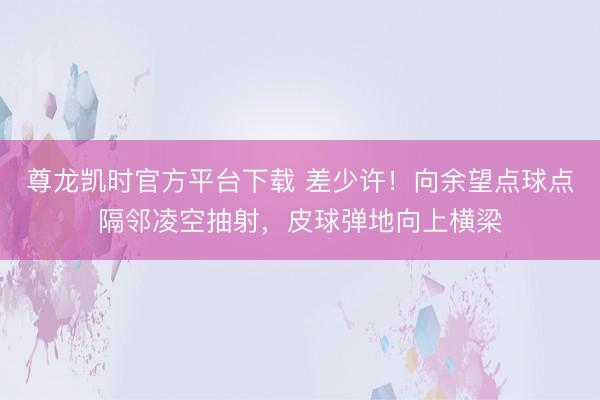 尊龙凯时官方平台下载 差少许！向余望点球点隔邻凌空抽射，皮球弹地向上横梁