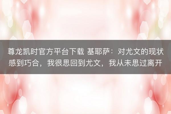尊龙凯时官方平台下载 基耶萨：对尤文的现状感到巧合，我很思回到尤文，我从未思过离开