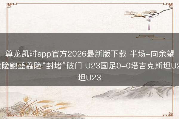 尊龙凯时app官方2026最新版下载 半场-向余望造险鲍盛鑫险“封堵”破门 U23国足0-0塔吉克斯坦U23