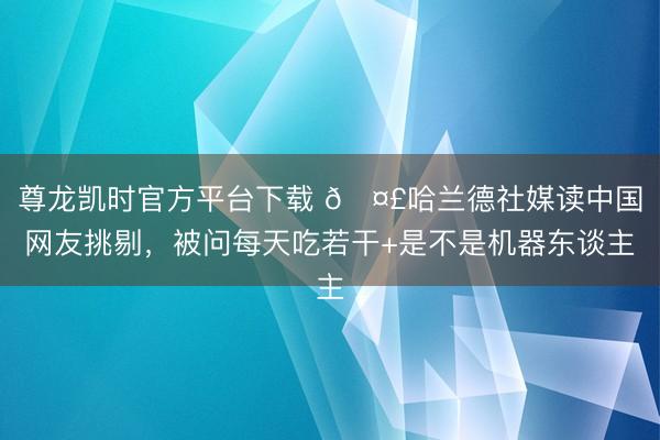 尊龙凯时官方平台下载 🤣哈兰德社媒读中国网友挑剔，被问每天吃若干+是不是机器东谈主