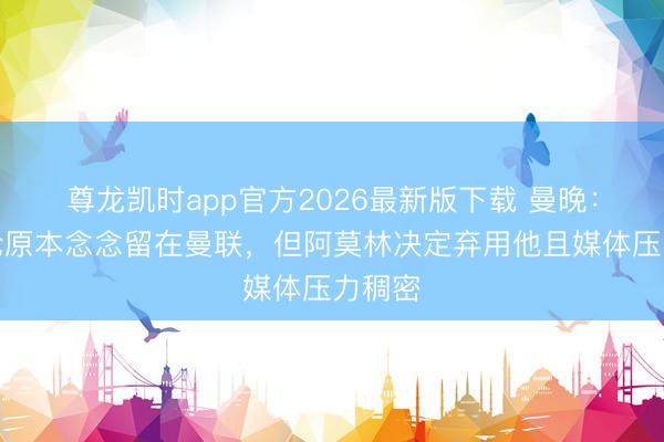 尊龙凯时app官方2026最新版下载 曼晚：霍伊伦原本念念留在曼联，但阿莫林决定弃用他且媒体压力稠密