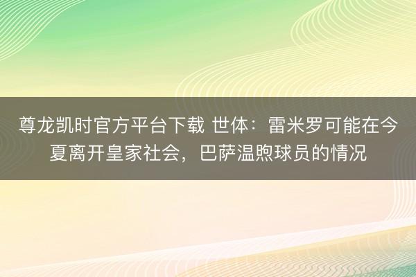 尊龙凯时官方平台下载 世体:雷米罗可能在今夏离开皇家社会,巴萨温煦球员的情况