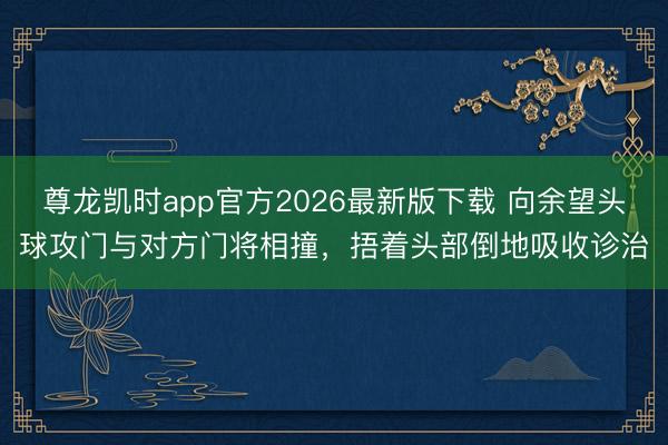 尊龙凯时app官方2026最新版下载 向余望头球攻门与对方门将相撞,捂着头部倒地吸收诊治