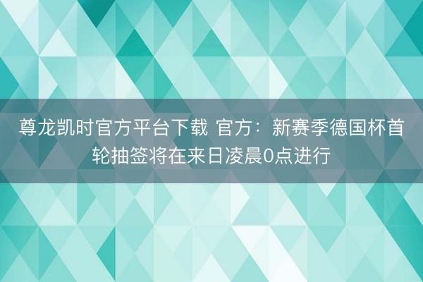 尊龙凯时官方平台下载 官方:新赛季德国杯首轮抽签将在来日凌晨0点进行