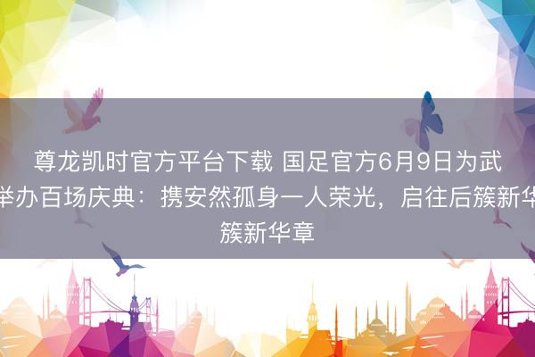 尊龙凯时官方平台下载 国足官方6月9日为武磊举办百场庆典：携安然孤身一人荣光，启往后簇新华章
