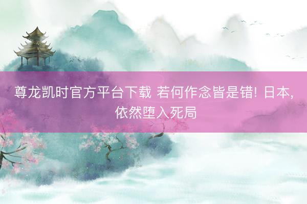 尊龙凯时官方平台下载 若何作念皆是错! 日本， 依然堕入死局