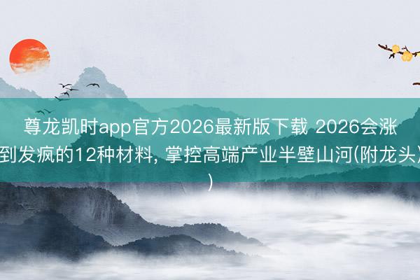 尊龙凯时app官方2026最新版下载 2026会涨到发疯的12种材料, 掌控高端产业半壁山河(附龙头)