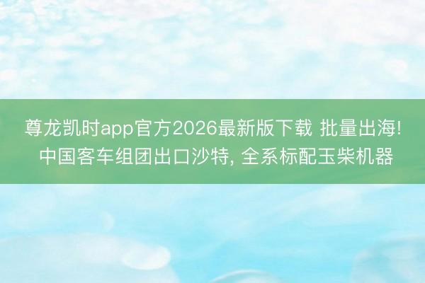尊龙凯时app官方2026最新版下载 批量出海! 中国客车组团出口沙特， 全系标配玉柴机器