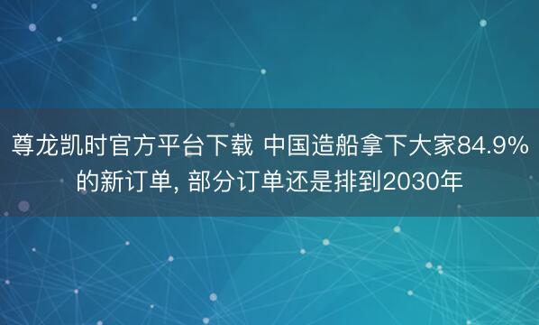 尊龙凯时官方平台下载 中国造船拿下大家84.9%的新订单, 部分订单还是排到2030年