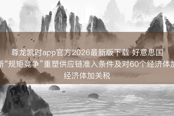 尊龙凯时app官方2026最新版下载 好意思国拟采新“规矩竞争”重塑供应链准入条件及对60个经济体加关税