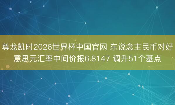 尊龙凯时2026世界杯中国官网 东说念主民币对好意思元汇率中间价报6.8147 调升51个基点