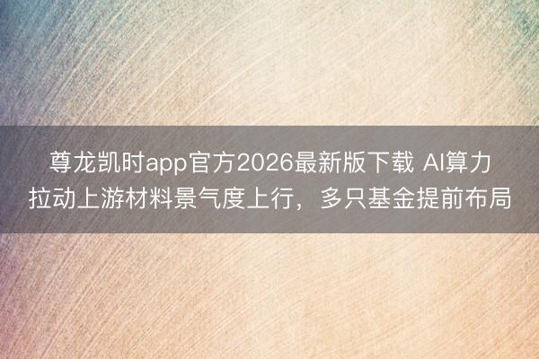 尊龙凯时app官方2026最新版下载 AI算力拉动上游材料景气度上行，多只基金提前布局