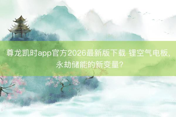 尊龙凯时app官方2026最新版下载 锂空气电板， 永劫储能的新变量?