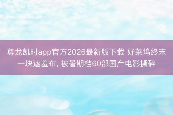 尊龙凯时app官方2026最新版下载 好莱坞终末一块遮羞布， 被暑期档60部国产电影撕碎