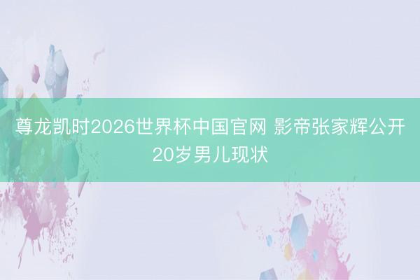 尊龙凯时2026世界杯中国官网 影帝张家辉公开20岁男儿现状