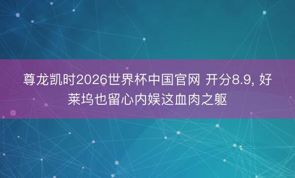 尊龙凯时2026世界杯中国官网 开分8.9, 好莱坞也留心内娱这血肉之躯