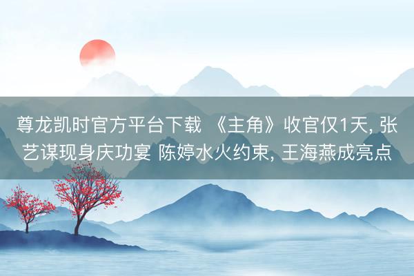 尊龙凯时官方平台下载 《主角》收官仅1天， 张艺谋现身庆功宴 陈婷水火约束， 王海燕成亮点