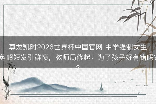 尊龙凯时2026世界杯中国官网 中学强制女生剪超短发引群愤，教师局修起：为了孩子好有错吗？